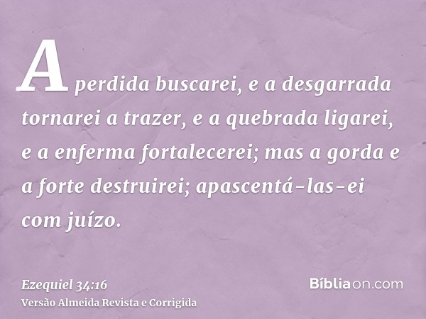 A perdida buscarei, e a desgarrada tornarei a trazer, e a quebrada ligarei, e a enferma fortalecerei; mas a gorda e a forte destruirei; apascentá-las-ei com juí