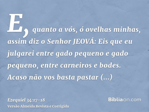 E, quanto a vós, ó ovelhas minhas, assim diz o Senhor JEOVÁ: Eis que eu julgarei entre gado pequeno e gado pequeno, entre carneiros e bodes.Acaso não vos basta 