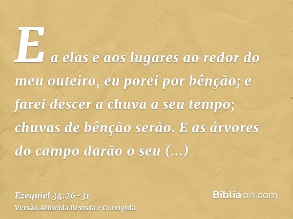 E a elas e aos lugares ao redor do meu outeiro, eu porei por bênção; e farei descer a chuva a seu tempo; chuvas de bênção serão.E as árvores do campo darão o se