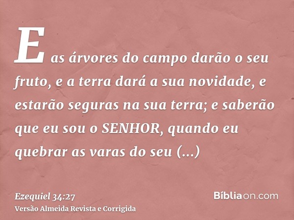 E as árvores do campo darão o seu fruto, e a terra dará a sua novidade, e estarão seguras na sua terra; e saberão que eu sou o SENHOR, quando eu quebrar as vara