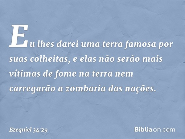 Eu lhes darei uma terra famosa por suas colheitas, e elas não serão mais vítimas de fome na terra nem carregarão a zombaria das nações. -- Ezequiel 34:29