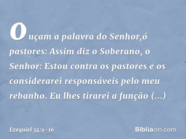ouçam a palavra do ­Senhor,ó pastores: Assim diz o Soberano, o Senhor: Estou contra os pastores e os considerarei responsáveis pelo meu rebanho. Eu lhes tirarei