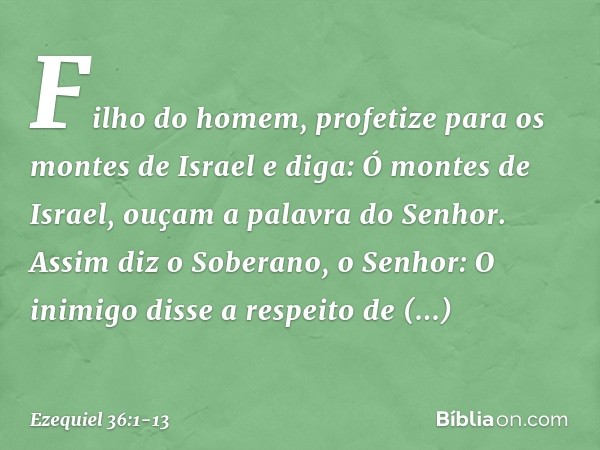 "Filho do homem, profetize para os montes de Israel e diga: Ó montes de Israel, ouçam a palavra do Senhor. Assim diz o Soberano, o Senhor: O inimigo disse a res