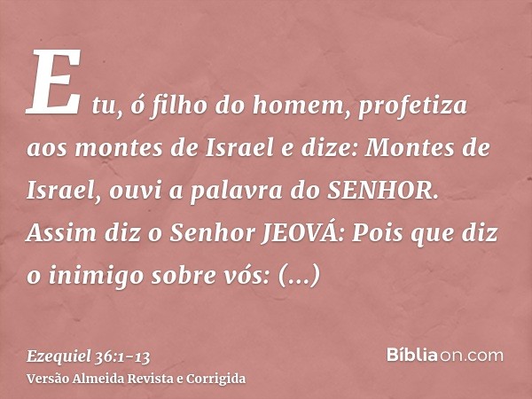 E tu, ó filho do homem, profetiza aos montes de Israel e dize: Montes de Israel, ouvi a palavra do SENHOR.Assim diz o Senhor JEOVÁ: Pois que diz o inimigo sobre