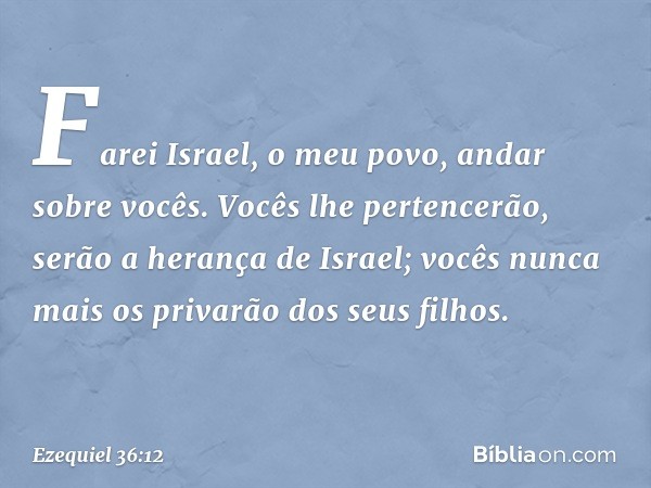 Farei Israel, o meu povo, andar sobre vocês. Vocês lhe pertencerão, serão a herança de Israel; vocês nunca mais os privarão dos seus filhos. -- Ezequiel 36:12