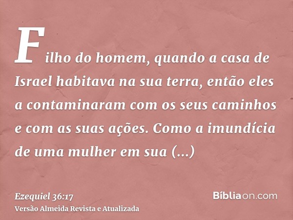 Filho do homem, quando a casa de Israel habitava na sua terra, então eles a contaminaram com os seus caminhos e com as suas ações. Como a imundícia de uma mulhe