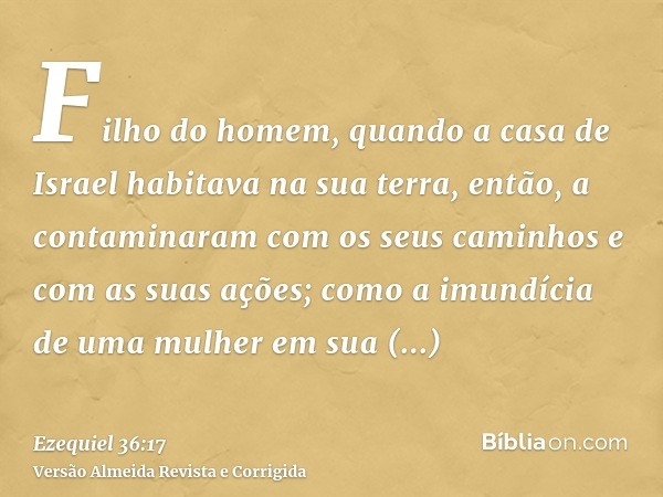 Filho do homem, quando a casa de Israel habitava na sua terra, então, a contaminaram com os seus caminhos e com as suas ações; como a imundícia de uma mulher em