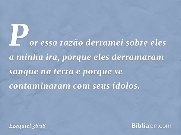 Por essa razão derramei sobre eles a minha ira, porque eles derramaram sangue na terra e porque se contaminaram com seus ídolos. -- Ezequiel 36:18