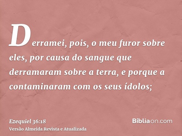 Derramei, pois, o meu furor sobre eles, por causa do sangue que derramaram sobre a terra, e porque a contaminaram com os seus ídolos;