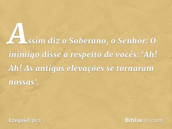 Assim diz o Soberano, o Senhor: O inimigo disse a respeito de vocês: 'Ah! Ah! As antigas elevações se tornaram nossas'. -- Ezequiel 36:2