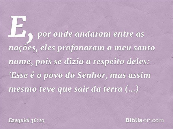 E, por onde andaram entre as nações, eles profanaram o meu santo nome, pois se dizia a respeito deles: 'Esse é o povo do Senhor, mas assim mesmo teve que sair d