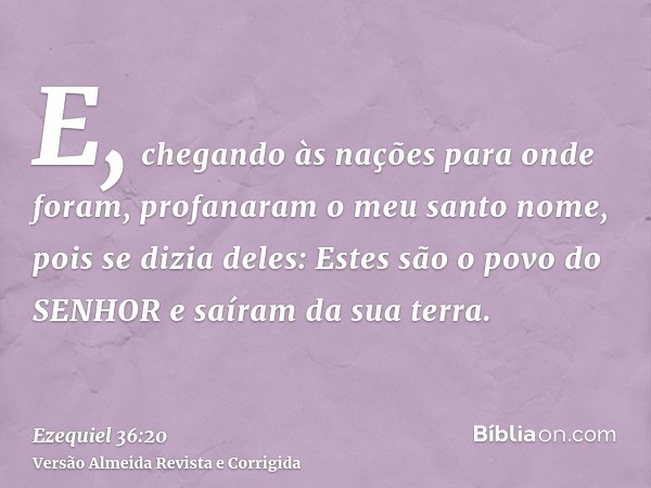E, chegando às nações para onde foram, profanaram o meu santo nome, pois se dizia deles: Estes são o povo do SENHOR e saíram da sua terra.