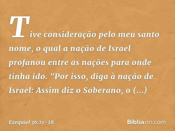 Tive consideração pelo meu santo nome, o qual a nação de Israel profanou entre as nações para onde tinha ido. "Por isso, diga à nação de Israel: Assim diz o Sob