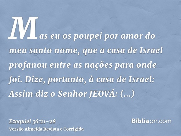 Mas eu os poupei por amor do meu santo nome, que a casa de Israel profanou entre as nações para onde foi.Dize, portanto, à casa de Israel: Assim diz o Senhor JE