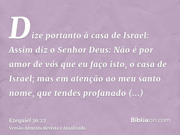 Dize portanto à casa de Israel: Assim diz o Senhor Deus: Não é por amor de vós que eu faço isto, o casa de Israel; mas em atenção ao meu santo nome, que tendes 