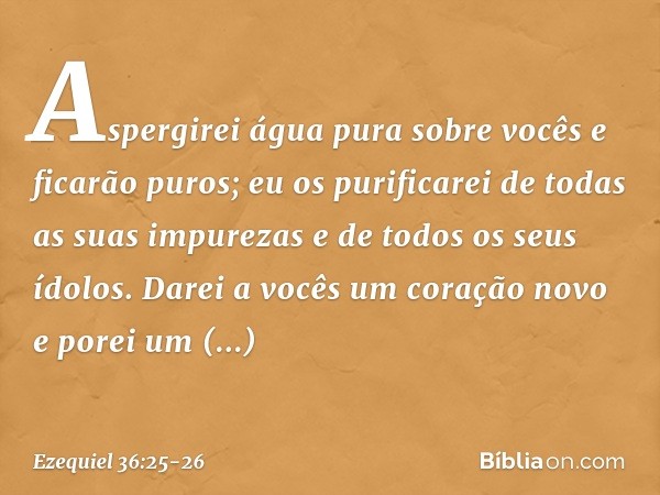 Aspergirei água pura sobre vocês e ficarão puros; eu os purificarei de todas as suas impurezas e de todos os seus ídolos. Darei a vocês um coração novo e porei