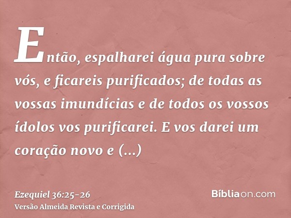 Então, espalharei água pura sobre vós, e ficareis purificados; de todas as vossas imundícias e de todos os vossos ídolos vos purificarei.E vos darei um coração 