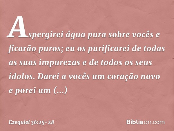 Aspergirei água pura sobre vocês e ficarão puros; eu os purificarei de todas as suas impurezas e de todos os seus ídolos. Darei a vocês um coração novo e porei
