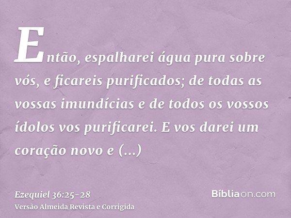 Então, espalharei água pura sobre vós, e ficareis purificados; de todas as vossas imundícias e de todos os vossos ídolos vos purificarei.E vos darei um coração 