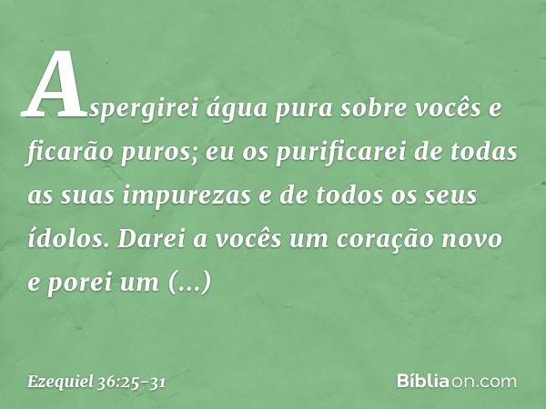 Aspergirei água pura sobre vocês e ficarão puros; eu os purificarei de todas as suas impurezas e de todos os seus ídolos. Darei a vocês um coração novo e porei 