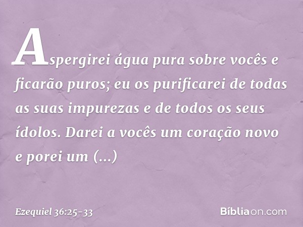 Aspergirei água pura sobre vocês e ficarão puros; eu os purificarei de todas as suas impurezas e de todos os seus ídolos. Darei a vocês um coração novo e porei