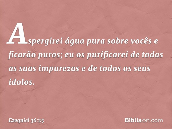 Aspergirei água pura sobre vocês e ficarão puros; eu os purificarei de todas as suas impurezas e de todos os seus ídolos. -- Ezequiel 36:25