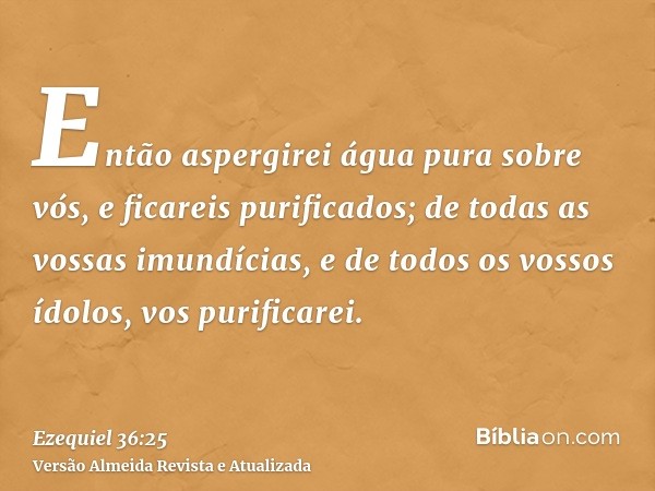 Então aspergirei água pura sobre vós, e ficareis purificados; de todas as vossas imundícias, e de todos os vossos ídolos, vos purificarei.