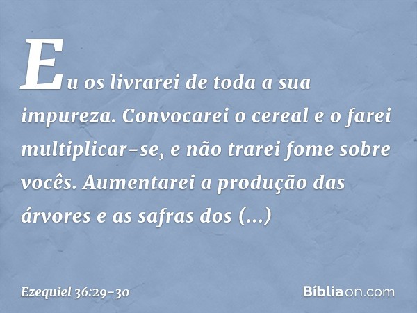 Eu os livrarei de toda a sua impureza. Con­vocarei o cereal e o farei multiplicar-se, e não trarei fome sobre vocês. Aumentarei a produção das árvores e as safr