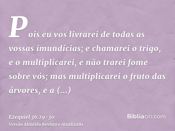 Pois eu vos livrarei de todas as vossas imundícias; e chamarei o trigo, e o multiplicarei, e não trarei fome sobre vós;mas multiplicarei o fruto das árvores, e 