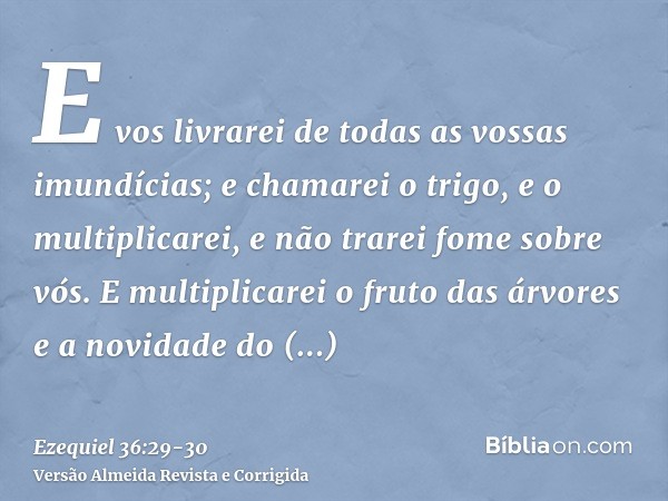 E vos livrarei de todas as vossas imundícias; e chamarei o trigo, e o multiplicarei, e não trarei fome sobre vós.E multiplicarei o fruto das árvores e a novidad