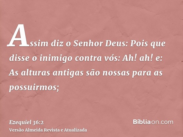 Assim diz o Senhor Deus: Pois que disse o inimigo contra vós: Ah! ah! e: As alturas antigas são nossas para as possuirmos;