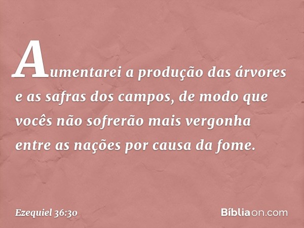 Aumentarei a produção das árvores e as safras dos campos, de modo que vocês não sofrerão mais vergonha entre as nações por causa da fome. -- Ezequiel 36:30