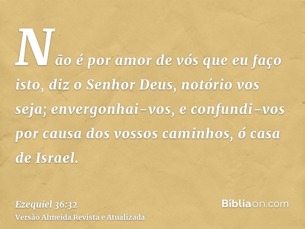 Não é por amor de vós que eu faço isto, diz o Senhor Deus, notório vos seja; envergonhai-vos, e confundi-vos por causa dos vossos caminhos, ó casa de Israel.