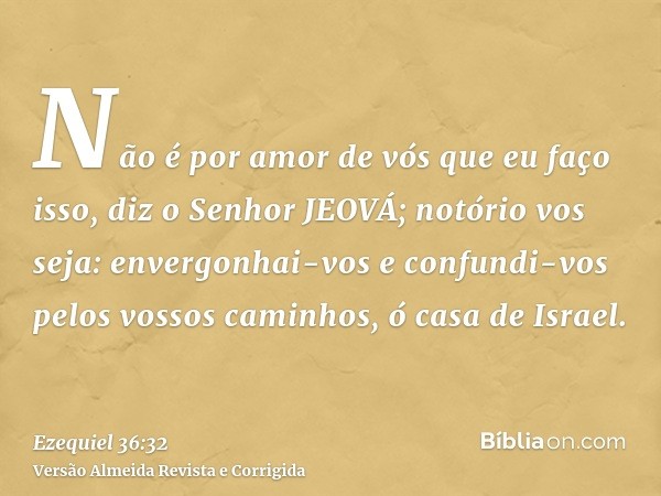 Não é por amor de vós que eu faço isso, diz o Senhor JEOVÁ; notório vos seja: envergonhai-vos e confundi-vos pelos vossos caminhos, ó casa de Israel.