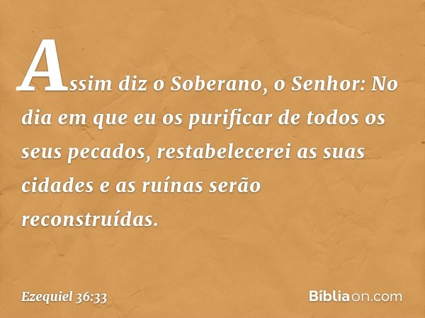 "Assim diz o Soberano, o Senhor: No dia em que eu os purificar de todos os seus pecados, restabelecerei as suas cidades e as ruínas serão reconstruídas. -- Ezeq