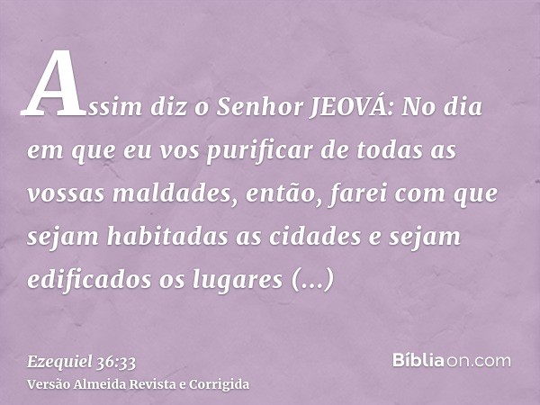 Assim diz o Senhor JEOVÁ: No dia em que eu vos purificar de todas as vossas maldades, então, farei com que sejam habitadas as cidades e sejam edificados os luga