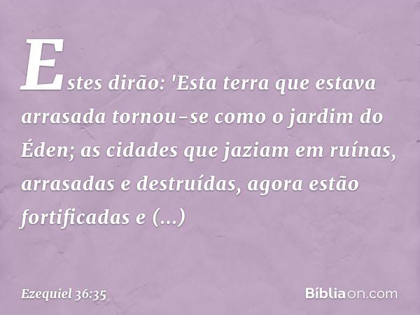 Estes dirão: 'Esta terra que estava arrasada tornou-se como o jardim do Éden; as cidades que jaziam em ruínas, arrasadas e destruídas, agora estão fortificadas 