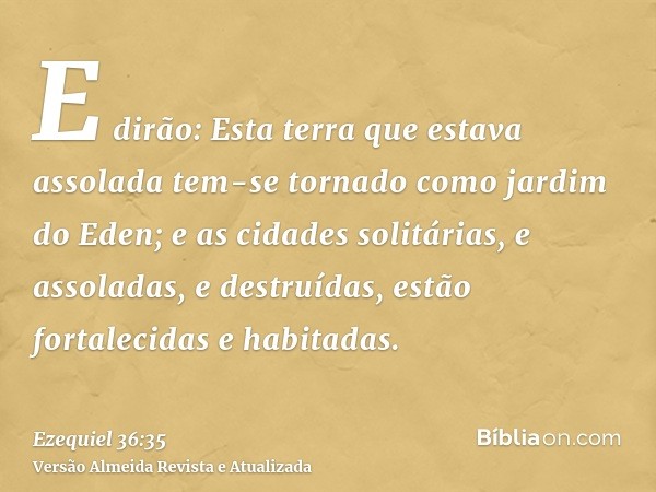 E dirão: Esta terra que estava assolada tem-se tornado como jardim do Eden; e as cidades solitárias, e assoladas, e destruídas, estão fortalecidas e habitadas.