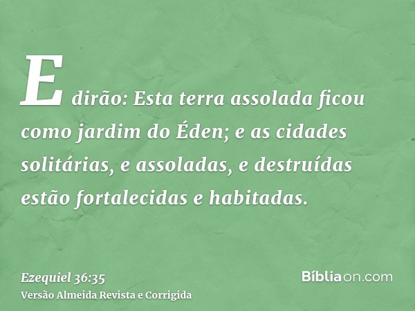 E dirão: Esta terra assolada ficou como jardim do Éden; e as cidades solitárias, e assoladas, e destruídas estão fortalecidas e habitadas.