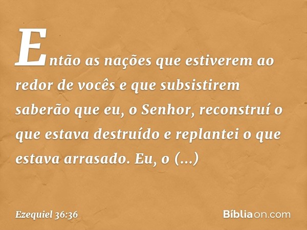 Então as nações que estiverem ao redor de vocês e que subsistirem saberão que eu, o Senhor, reconstruí o que estava destruído e replantei o que estava arrasado.