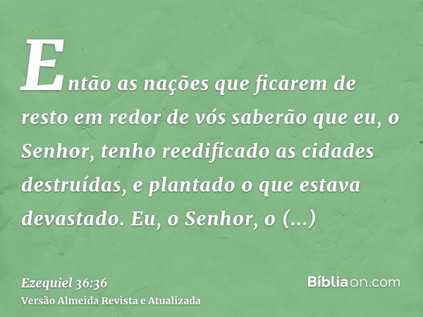 Então as nações que ficarem de resto em redor de vós saberão que eu, o Senhor, tenho reedificado as cidades destruídas, e plantado o que estava devastado. Eu, o