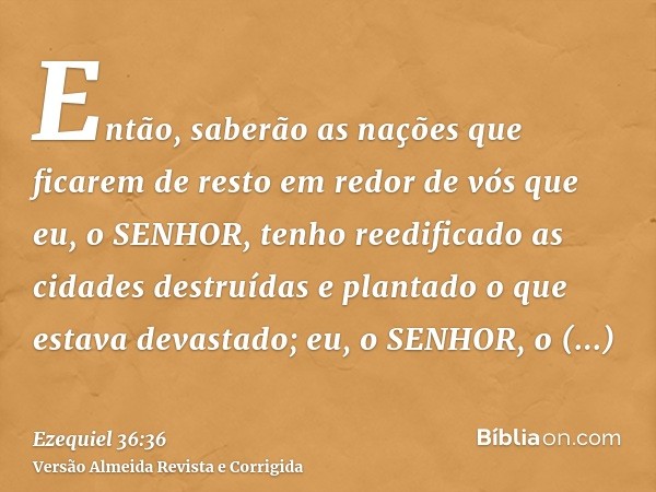 Então, saberão as nações que ficarem de resto em redor de vós que eu, o SENHOR, tenho reedificado as cidades destruídas e plantado o que estava devastado; eu, o