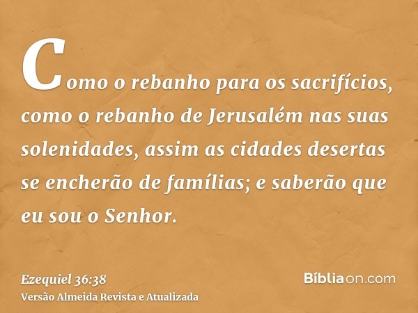 Como o rebanho para os sacrifícios, como o rebanho de Jerusalém nas suas solenidades, assim as cidades desertas se encherão de famílias; e saberão que eu sou o 