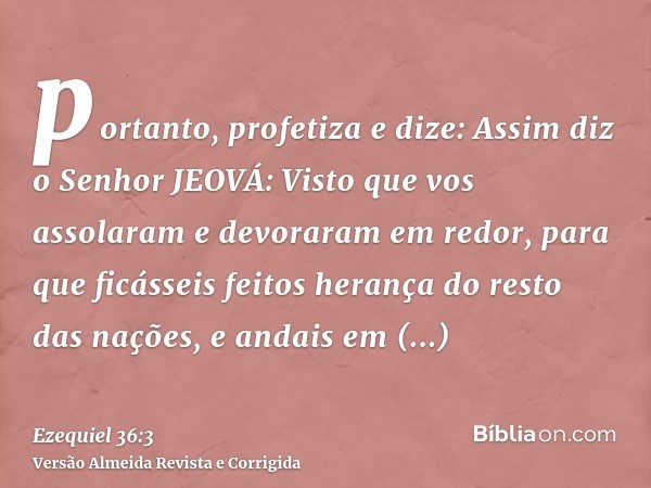 portanto, profetiza e dize: Assim diz o Senhor JEOVÁ: Visto que vos assolaram e devoraram em redor, para que ficásseis feitos herança do resto das nações, e and