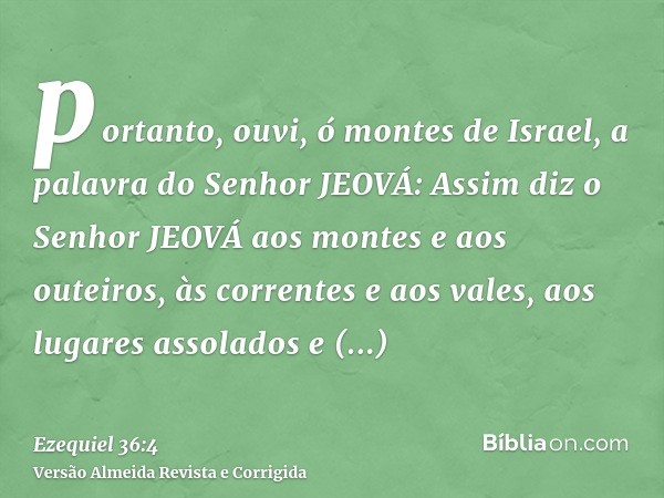 portanto, ouvi, ó montes de Israel, a palavra do Senhor JEOVÁ: Assim diz o Senhor JEOVÁ aos montes e aos outeiros, às correntes e aos vales, aos lugares assolad