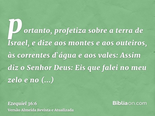 portanto, profetiza sobre a terra de Israel, e dize aos montes e aos outeiros, às correntes d`água e aos vales: Assim diz o Senhor Deus: Eis que falei no meu ze