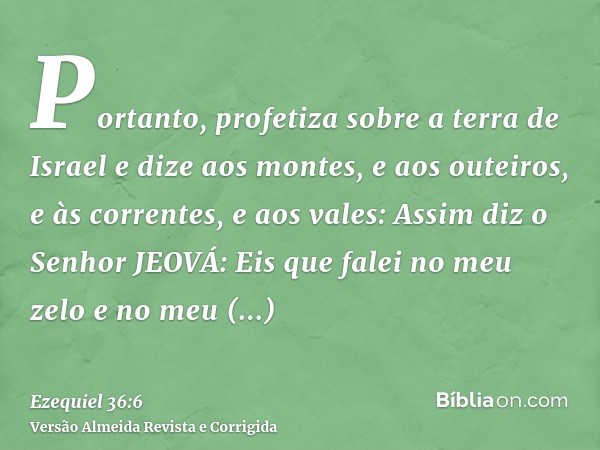 Portanto, profetiza sobre a terra de Israel e dize aos montes, e aos outeiros, e às correntes, e aos vales: Assim diz o Senhor JEOVÁ: Eis que falei no meu zelo 