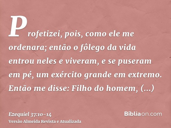 Profetizei, pois, como ele me ordenara; então o fôlego da vida entrou neles e viveram, e se puseram em pé, um exército grande em extremo.Então me disse: Filho d