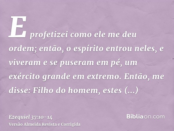 E profetizei como ele me deu ordem; então, o espírito entrou neles, e viveram e se puseram em pé, um exército grande em extremo.Então, me disse: Filho do homem,