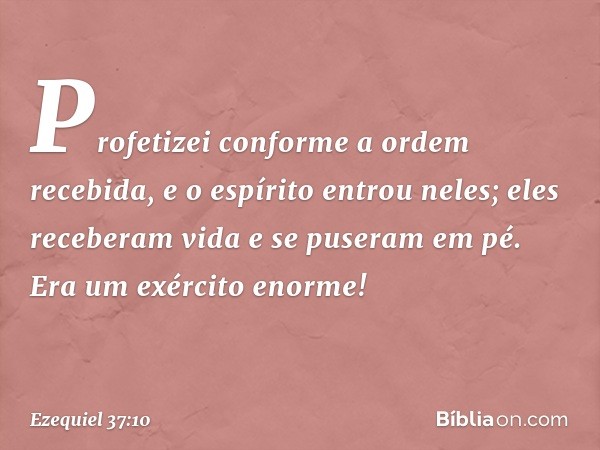 Profetizei conforme a ordem recebida, e o espírito entrou neles; eles receberam vida e se puseram em pé. Era um exército enorme! -- Ezequiel 37:10